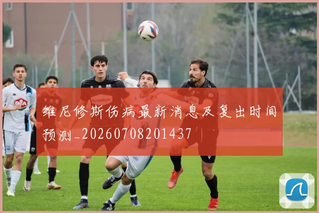 维尼修斯伤病最新消息及复出时间预测_20260708201437