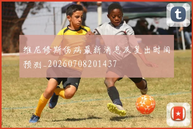 维尼修斯伤病最新消息及复出时间预测_20260708201437