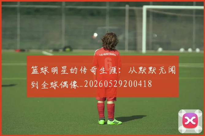篮球明星的传奇生涯:从默默无闻到全球偶像_20260529200418