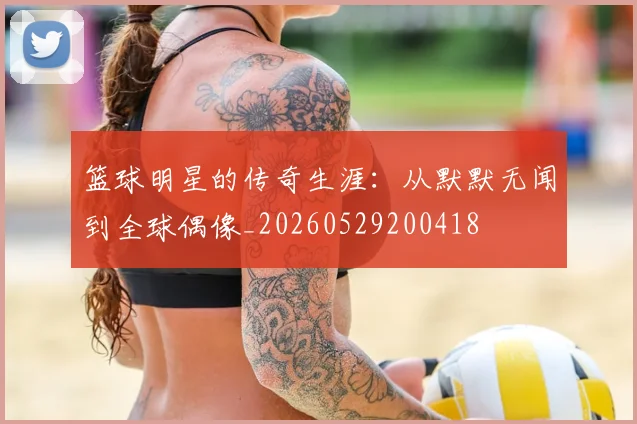 篮球明星的传奇生涯:从默默无闻到全球偶像_20260529200418