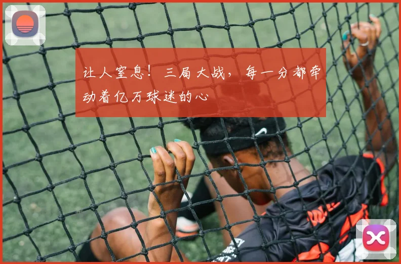 让人窒息!三局大战,每一分都牵动着亿万球迷的心