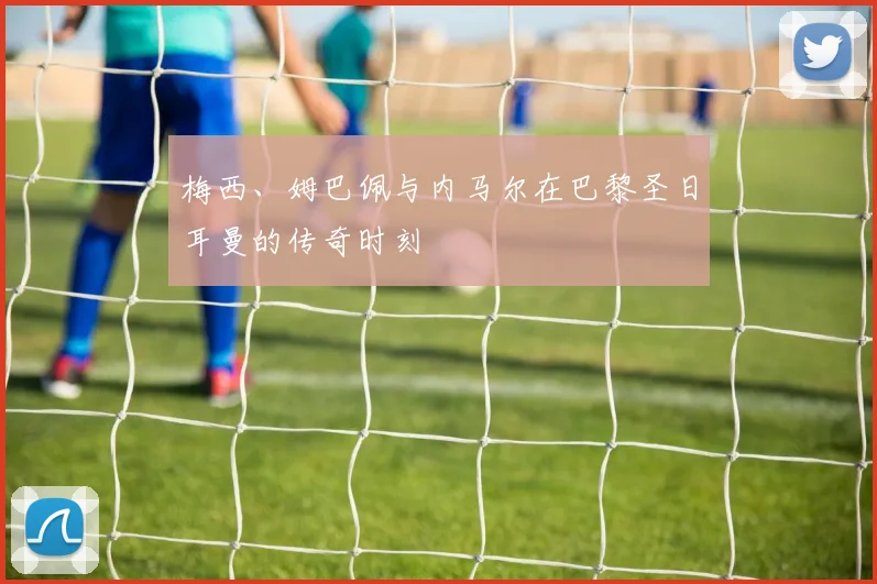 梅西、姆巴佩与内马尔在巴黎圣日耳曼的传奇时刻