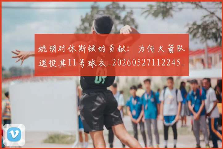 姚明对休斯顿的贡献:为何火箭队退役其11号球衣_20260527112245_20260703232751