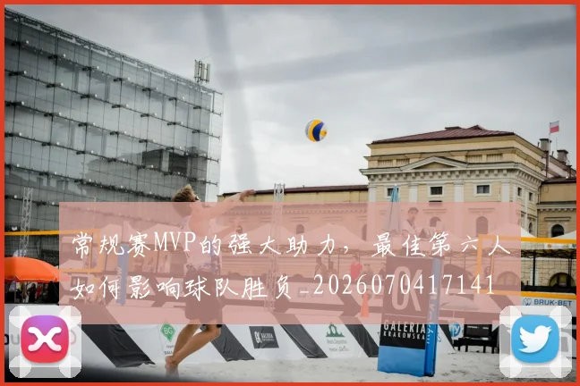 常规赛MVP的强大助力,最佳第六人如何影响球队胜负_20260704171416