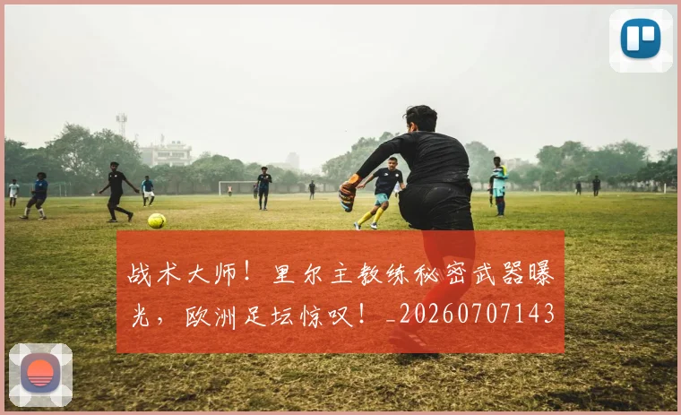 战术大师!里尔主教练秘密武器曝光,欧洲足坛惊叹!_20260707143809_20260723181730