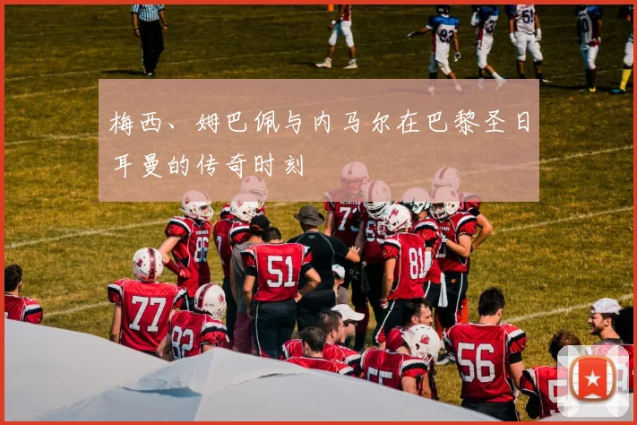 梅西、姆巴佩与内马尔在巴黎圣日耳曼的传奇时刻