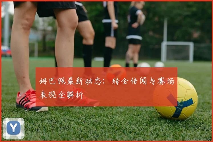 姆巴佩最新动态:转会传闻与赛场表现全解析