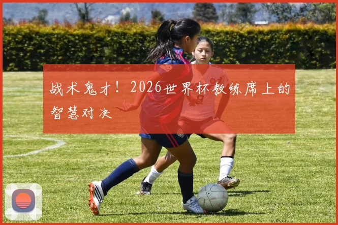 战术鬼才！2026世界杯教练席上的智慧对决