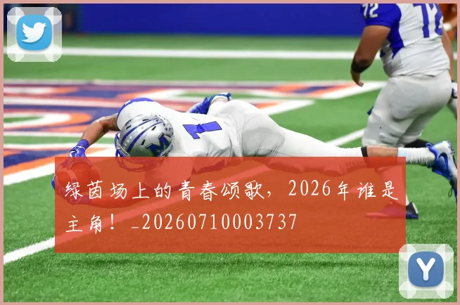 绿茵场上的青春颂歌,2026年谁是主角!_20260710003737