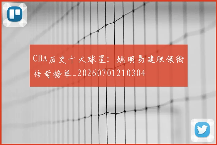 CBA历史十大球星:姚明易建联领衔传奇榜单_20260701210304