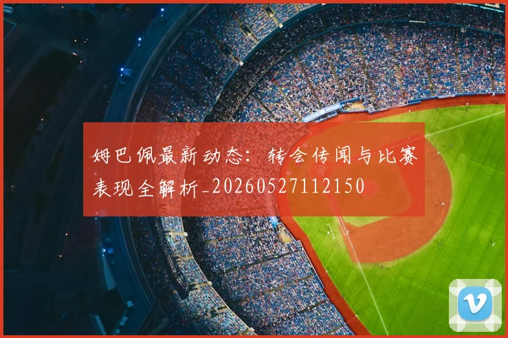 姆巴佩最新动态:转会传闻与比赛表现全解析_20260527112150