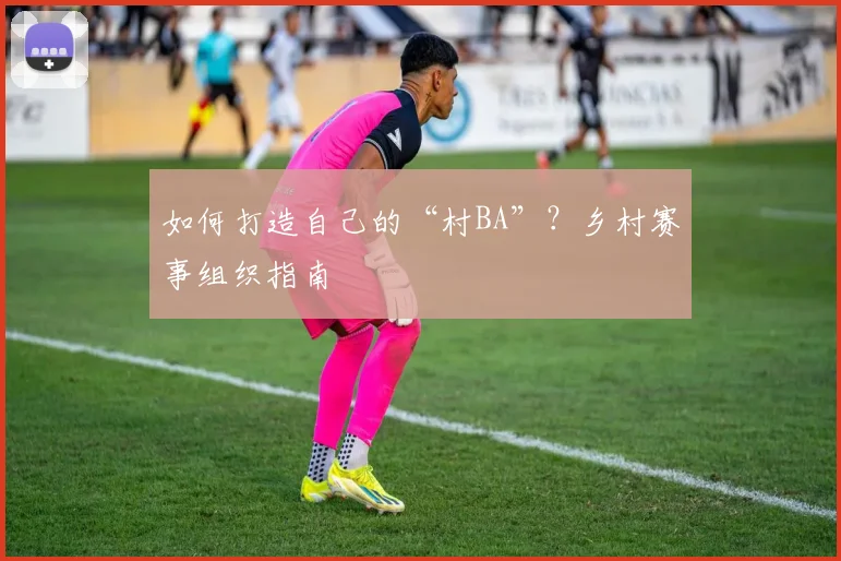 如何打造自己的“村BA”?乡村赛事组织指南