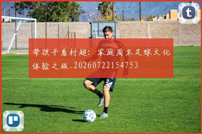 带孩子看村超:家庭周末足球文化体验之旅_20260722154753