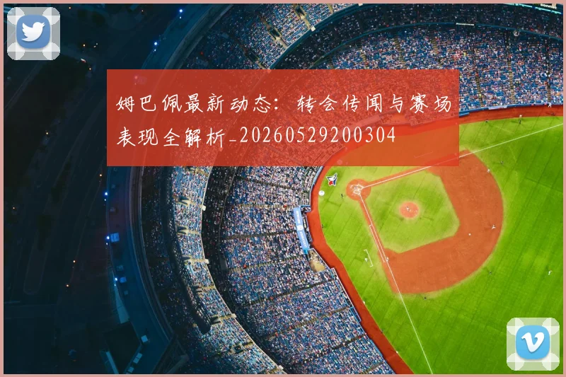 姆巴佩最新动态:转会传闻与赛场表现全解析_20260529200304