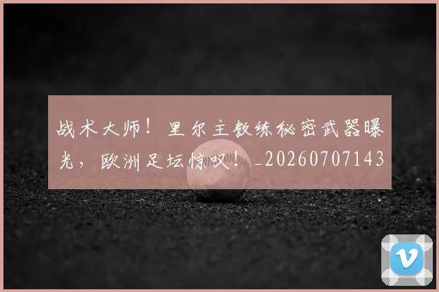 战术大师!里尔主教练秘密武器曝光,欧洲足坛惊叹!_20260707143809_20260723181730