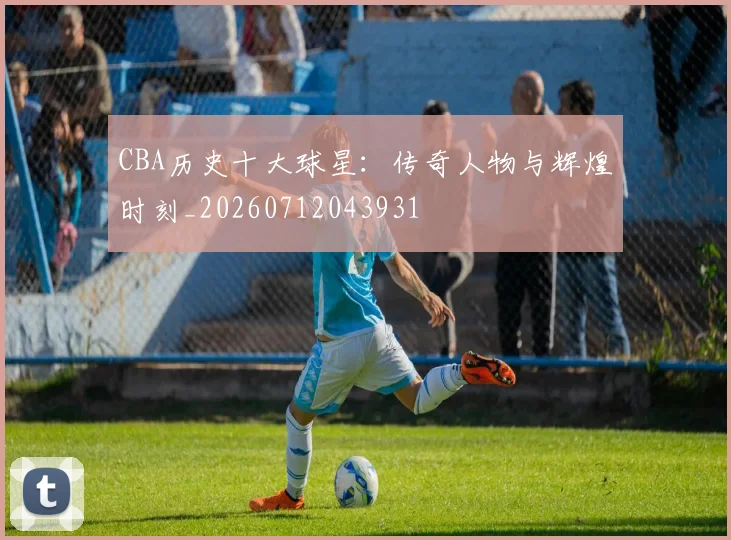 CBA历史十大球星：传奇人物与辉煌时刻_20260712043931
