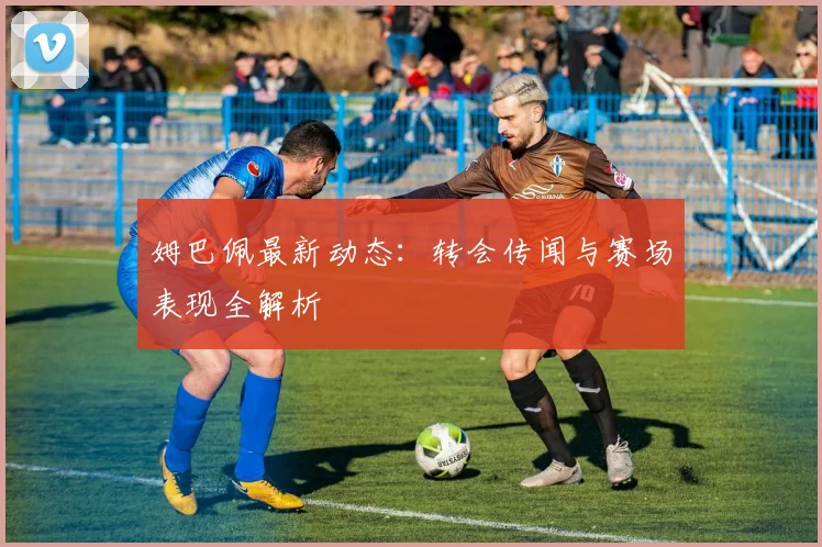 姆巴佩最新动态:转会传闻与赛场表现全解析