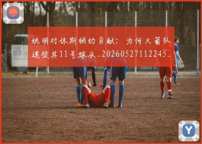 姚明对休斯顿的贡献:为何火箭队退役其11号球衣_20260527112245_20260703232751_20260720191835