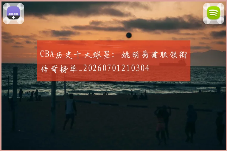 CBA历史十大球星:姚明易建联领衔传奇榜单_20260701210304