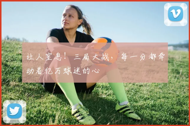 让人窒息!三局大战,每一分都牵动着亿万球迷的心
