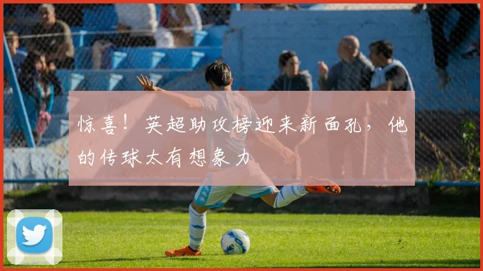 惊喜!英超助攻榜迎来新面孔,他的传球太有想象力