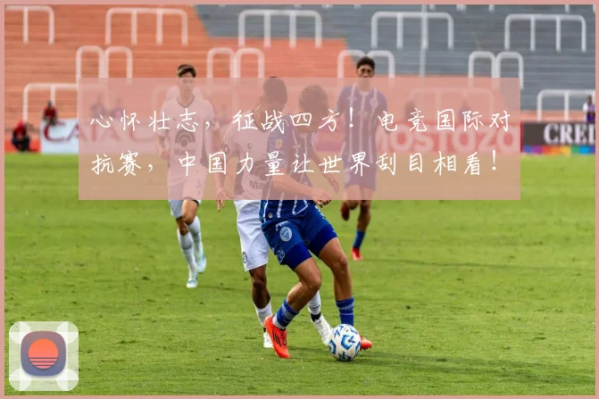 心怀壮志,征战四方!电竞国际对抗赛,中国力量让世界刮目相看!
