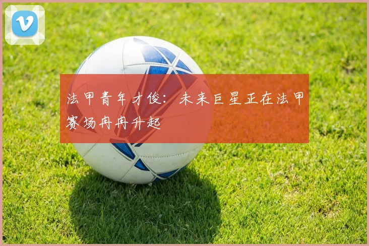 法甲青年才俊:未来巨星正在法甲赛场冉冉升起